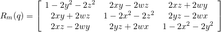 \begin{equation*} R_{m}(q)=\left[ \begin{array}{ccc}{1-2 y^{2}-2 z^{2}} & {2 x y-2 w z} & {2 x z+2 w y} \\ {2 x y+2 w z} & {1-2 x^{2}-2 z^{2}} & {2 y z-2 w x} \\ {2 x z-2 w y} & {2 y z+2 w x} & {1-2 x^{2}-2 y^{2}}\end{array}\right] \end{equation*}